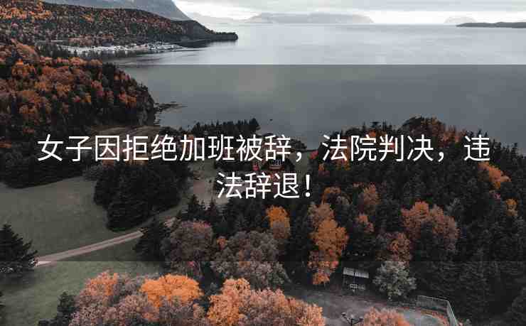 女子因拒絕加班被辭，法院判決，違法辭退！