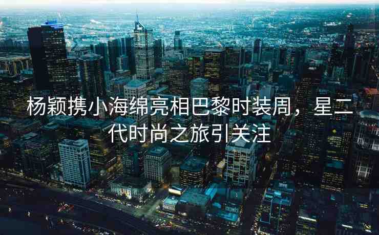 楊穎攜小海綿亮相巴黎時裝周，星二代時尚之旅引關(guān)注