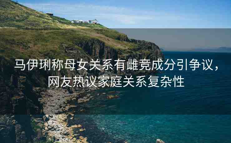 馬伊琍稱母女關(guān)系有雌競成分引爭議，網(wǎng)友熱議家庭關(guān)系復(fù)雜性