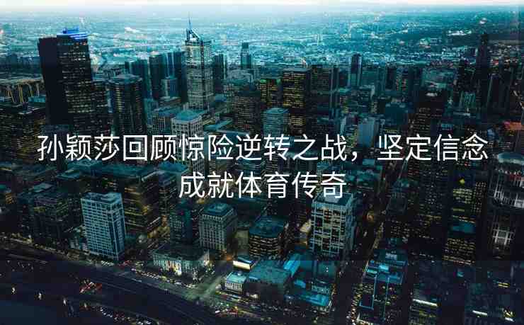 孫穎莎回顧驚險逆轉之戰(zhàn)，堅定信念成就體育傳奇