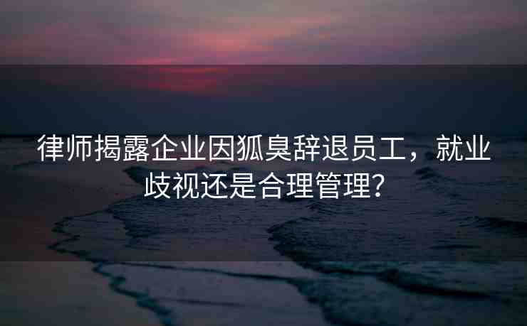 律師揭露企業(yè)因狐臭辭退員工，就業(yè)歧視還是合理管理？