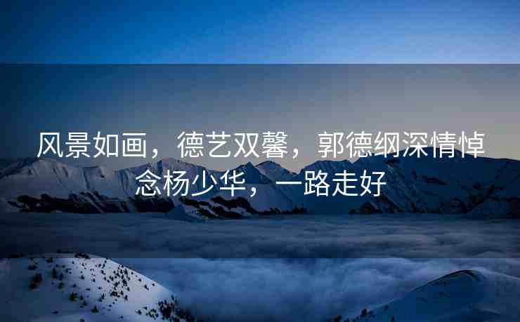 風(fēng)景如畫，德藝雙馨，郭德綱深情悼念楊少華，一路走好