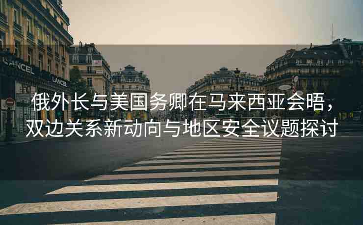 俄外長與美國務(wù)卿在馬來西亞會(huì)晤，雙邊關(guān)系新動(dòng)向與地區(qū)安全議題探討