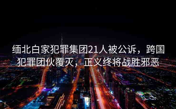 緬北白家犯罪集團21人被公訴，跨國犯罪團伙覆滅，正義終將戰(zhàn)勝邪惡