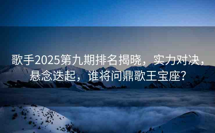 歌手2025第九期排名揭曉，實力對決，懸念迭起，誰將問鼎歌王寶座？