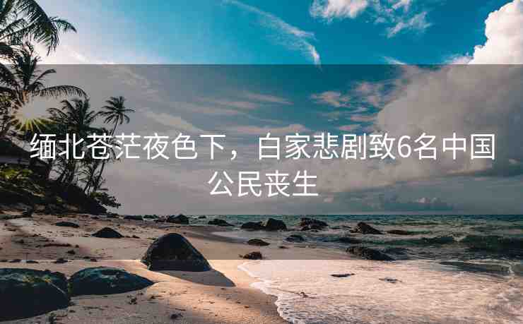 緬北蒼茫夜色下，白家悲劇致6名中國公民喪生
