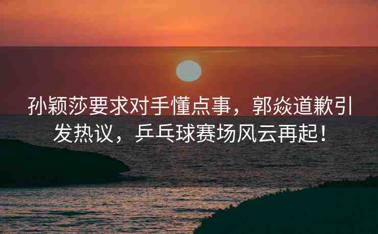 孫穎莎要求對(duì)手懂點(diǎn)事，郭焱道歉引發(fā)熱議，乒乓球賽場(chǎng)風(fēng)云再起！