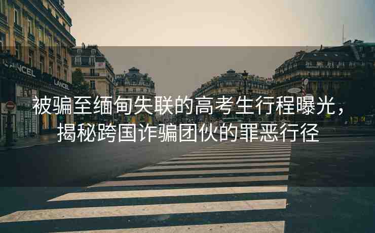 被騙至緬甸失聯(lián)的高考生行程曝光，揭秘跨國(guó)詐騙團(tuán)伙的罪惡行徑