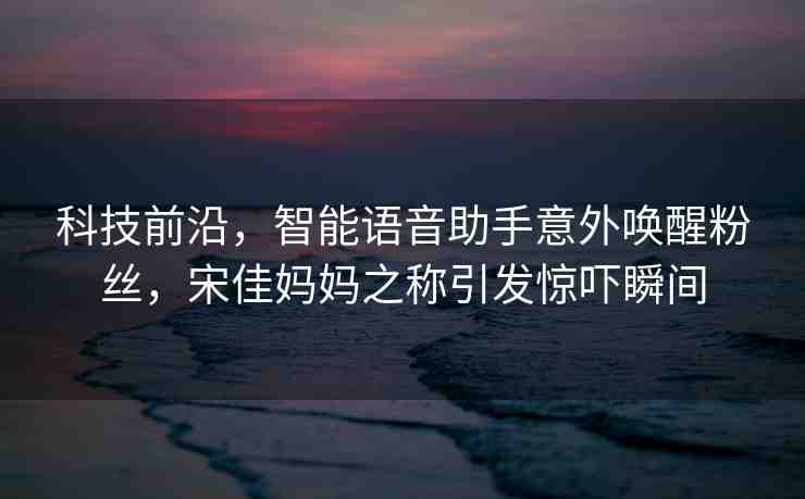 科技前沿，智能語(yǔ)音助手意外喚醒粉絲，宋佳媽媽之稱引發(fā)驚嚇?biāo)查g