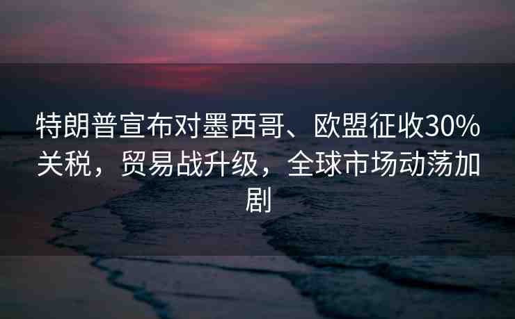 特朗普宣布對墨西哥、歐盟征收30%關(guān)稅，貿(mào)易戰(zhàn)升級，全球市場動(dòng)蕩加劇