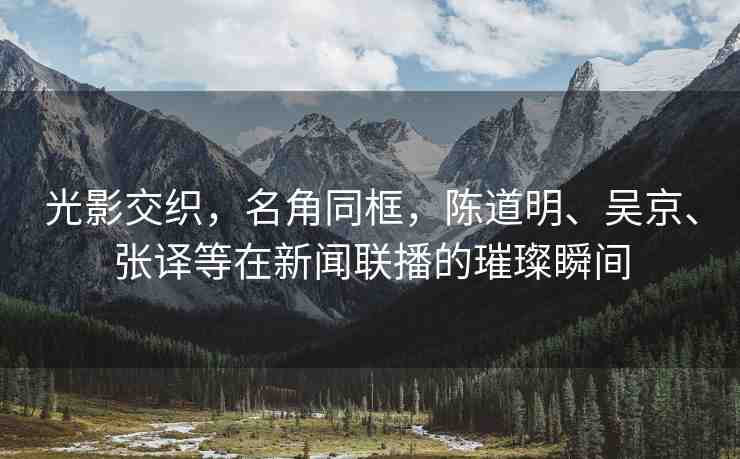光影交織，名角同框，陳道明、吳京、張譯等在新聞聯(lián)播的璀璨瞬間