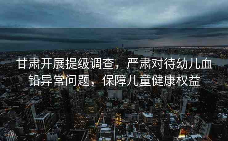 甘肅開展提級調查，嚴肅對待幼兒血鉛異常問題，保障兒童健康權益