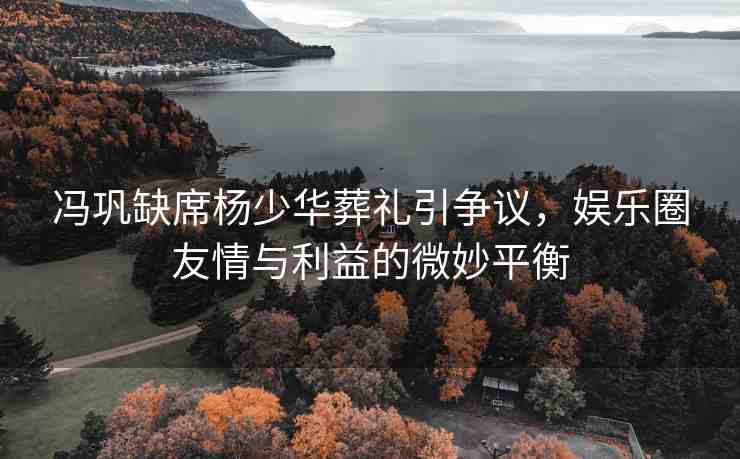 馮鞏缺席楊少華葬禮引爭議，娛樂圈友情與利益的微妙平衡