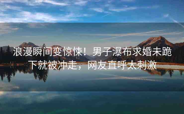 浪漫瞬間變驚悚！男子瀑布求婚未跪下就被沖走，網(wǎng)友直呼太刺激