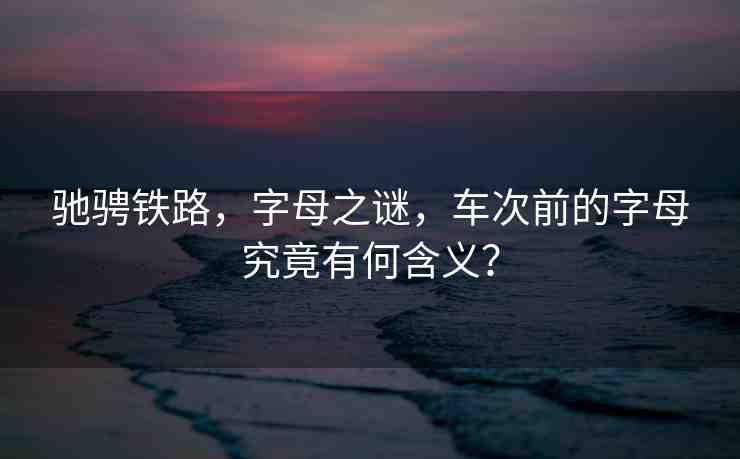 馳騁鐵路，字母之謎，車次前的字母究竟有何含義？
