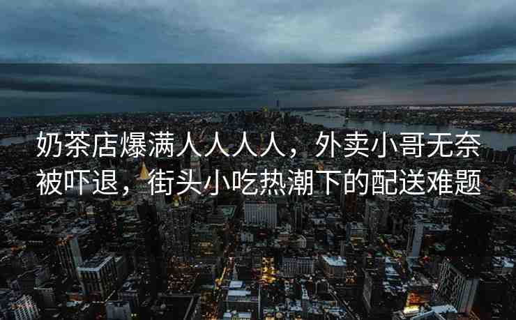 奶茶店爆滿人人人人，外賣小哥無奈被嚇退，街頭小吃熱潮下的配送難題