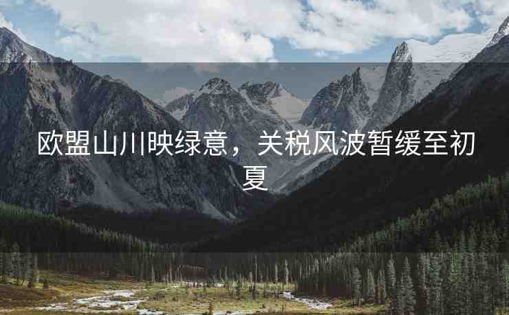 歐盟山川映綠意，關(guān)稅風(fēng)波暫緩至初夏