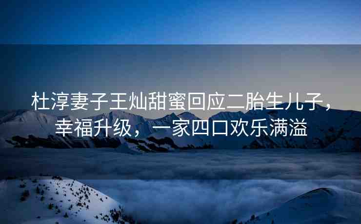 杜淳妻子王燦甜蜜回應(yīng)二胎生兒子，幸福升級，一家四口歡樂滿溢