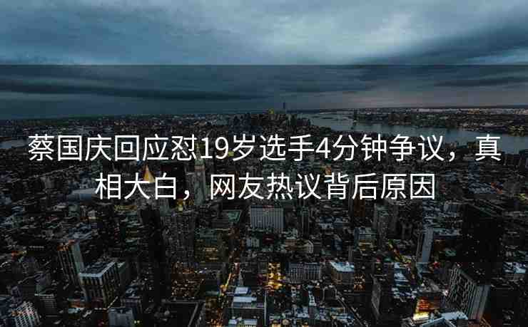 蔡國慶回應懟19歲選手4分鐘爭議，真相大白，網友熱議背后原因