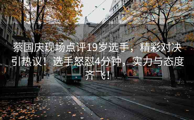 蔡國(guó)慶現(xiàn)場(chǎng)點(diǎn)評(píng)19歲選手，精彩對(duì)決引熱議！選手怒懟4分鐘，實(shí)力與態(tài)度齊飛！