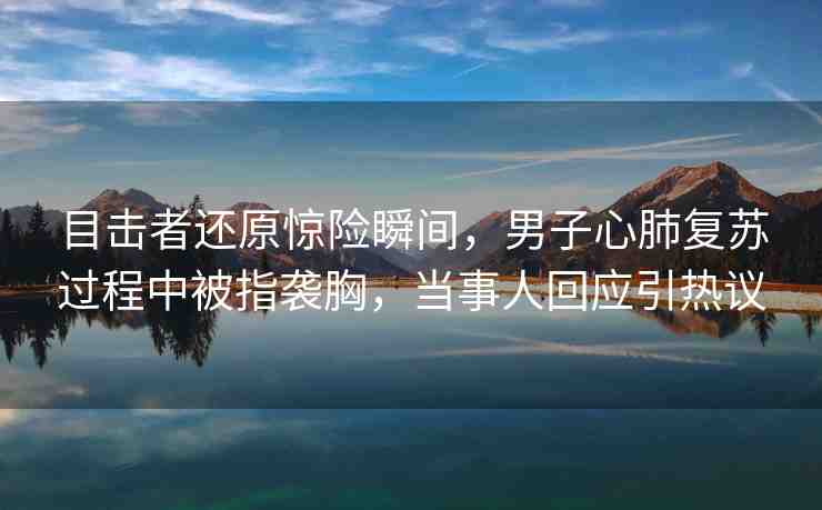 目擊者還原驚險瞬間，男子心肺復(fù)蘇過程中被指襲胸，當(dāng)事人回應(yīng)引熱議