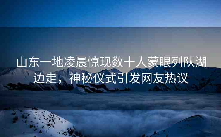 山東一地凌晨驚現(xiàn)數(shù)十人蒙眼列隊(duì)湖邊走，神秘儀式引發(fā)網(wǎng)友熱議