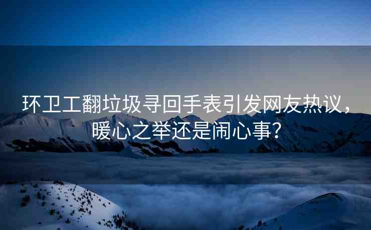 環(huán)衛(wèi)工翻垃圾尋回手表引發(fā)網(wǎng)友熱議，暖心之舉還是鬧心事？