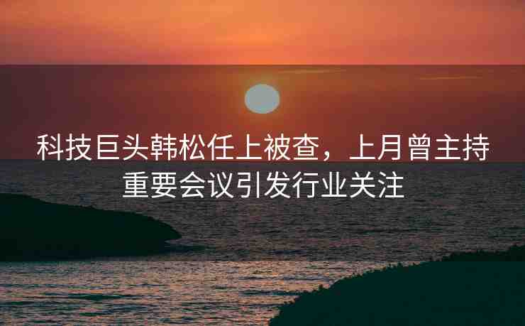 科技巨頭韓松任上被查，上月曾主持重要會議引發(fā)行業(yè)關(guān)注