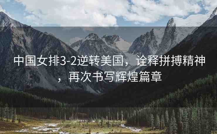 中國女排3-2逆轉(zhuǎn)美國，詮釋拼搏精神，再次書寫輝煌篇章