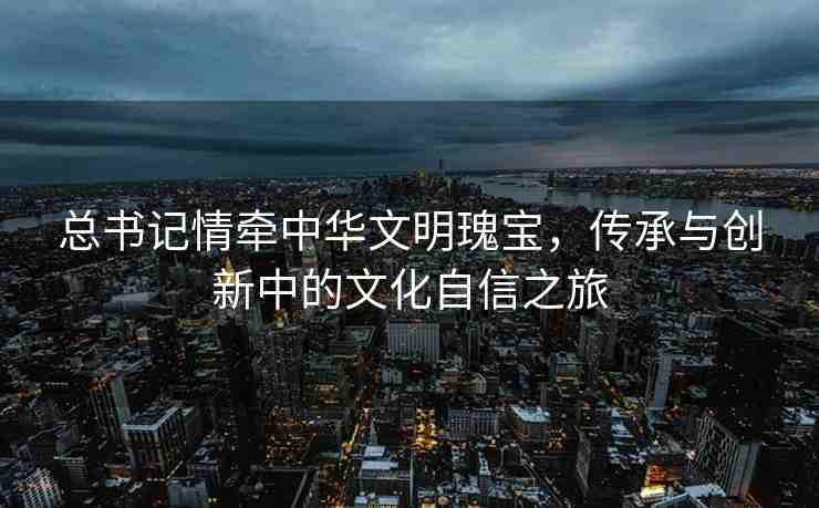 總書記情牽中華文明瑰寶，傳承與創(chuàng)新中的文化自信之旅