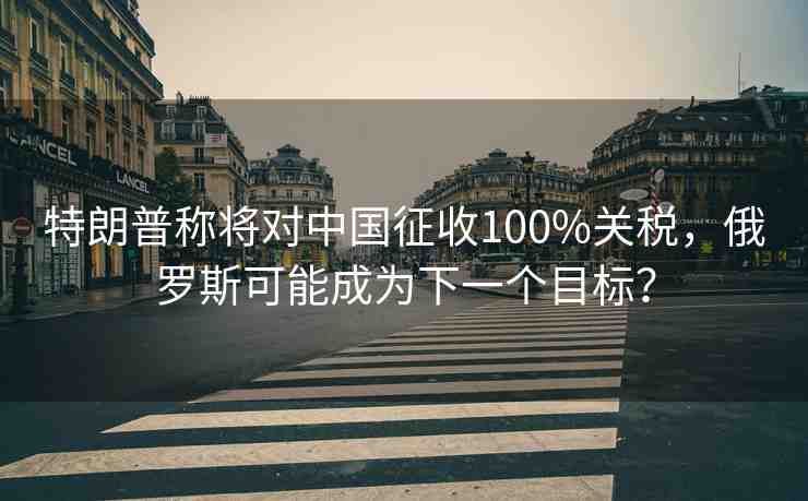 特朗普稱將對(duì)中國(guó)征收100%關(guān)稅，俄羅斯可能成為下一個(gè)目標(biāo)？