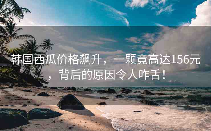 韓國西瓜價格飆升，一顆竟高達156元，背后的原因令人咋舌！