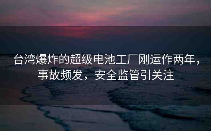 臺灣爆炸的超級電池工廠剛運作兩年，事故頻發(fā)，安全監(jiān)管引關(guān)注