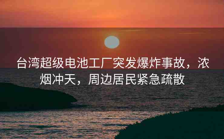 臺(tái)灣超級(jí)電池工廠突發(fā)爆炸事故，濃煙沖天，周邊居民緊急疏散