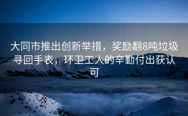 大同市推出創(chuàng)新舉措，獎勵翻8噸垃圾尋回手表，環(huán)衛(wèi)工人的辛勤付出獲認(rèn)可