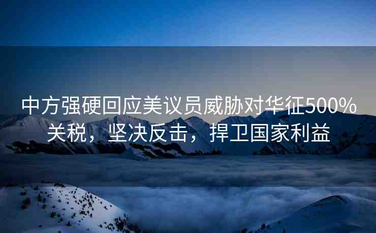 中方強硬回應(yīng)美議員威脅對華征500%關(guān)稅，堅決反擊，捍衛(wèi)國家利益