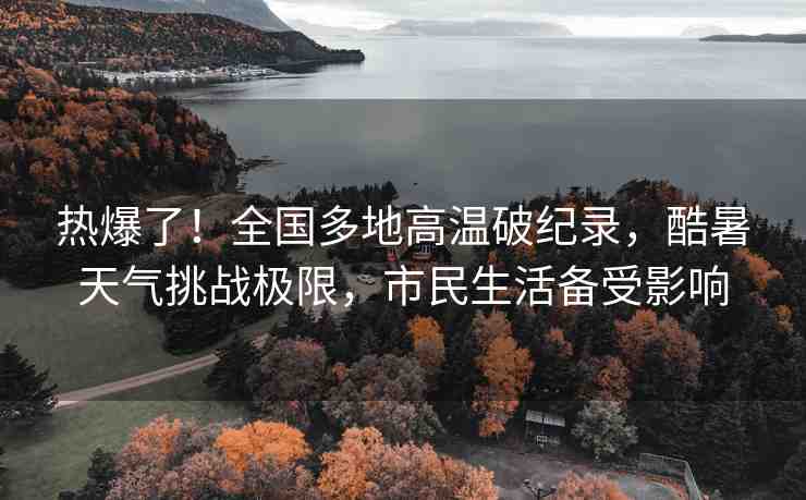 熱爆了！全國(guó)多地高溫破紀(jì)錄，酷暑天氣挑戰(zhàn)極限，市民生活備受影響