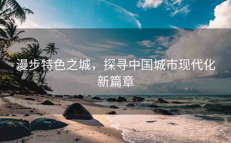漫步特色之城，探尋中國城市現(xiàn)代化新篇章