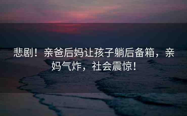 悲?。∮H爸后媽讓孩子躺后備箱，親媽氣炸，社會(huì)震驚！