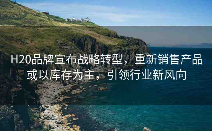 H20品牌宣布戰(zhàn)略轉(zhuǎn)型，重新銷售產(chǎn)品或以庫存為主，引領(lǐng)行業(yè)新風(fēng)向