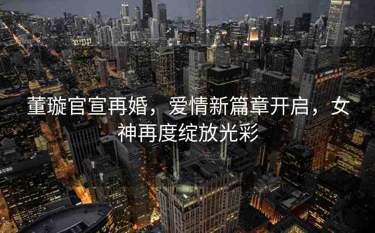 董璇官宣再婚，愛情新篇章開啟，女神再度綻放光彩
