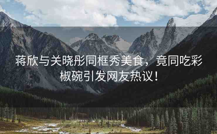 蔣欣與關(guān)曉彤同框秀美食，竟同吃彩椒碗引發(fā)網(wǎng)友熱議！