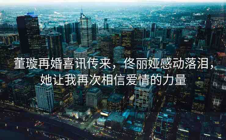 董璇再婚喜訊傳來，佟麗婭感動落淚，她讓我再次相信愛情的力量