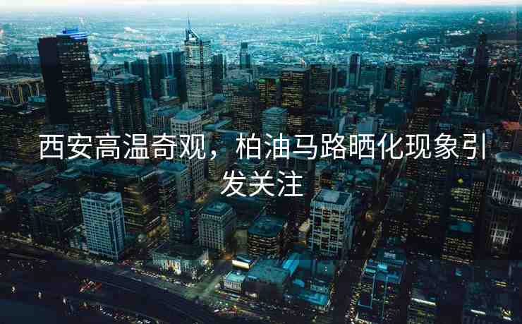 西安高溫奇觀，柏油馬路曬化現(xiàn)象引發(fā)關(guān)注