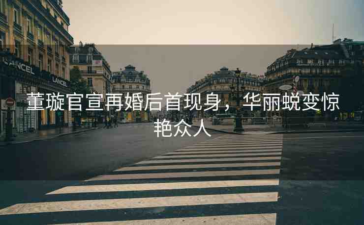董璇官宣再婚后首現(xiàn)身，華麗蛻變驚艷眾人