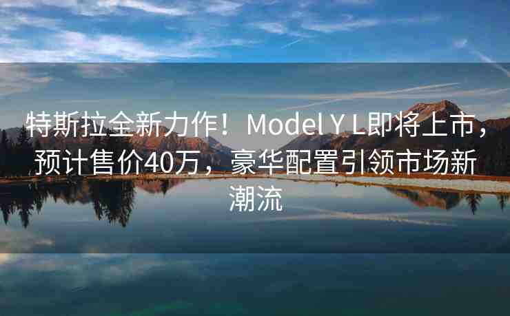 特斯拉全新力作！Model Y L即將上市，預(yù)計(jì)售價(jià)40萬(wàn)，豪華配置引領(lǐng)市場(chǎng)新潮流