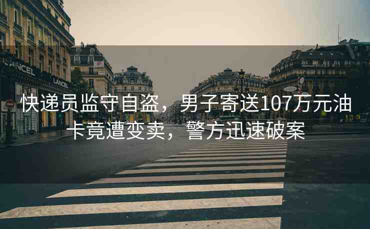 快遞員監(jiān)守自盜，男子寄送107萬(wàn)元油卡竟遭變賣，警方迅速破案