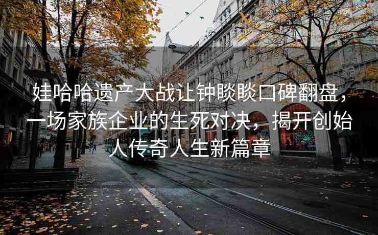 娃哈哈遺產(chǎn)大戰(zhàn)讓鐘睒睒口碑翻盤，一場家族企業(yè)的生死對決，揭開創(chuàng)始人傳奇人生新篇章