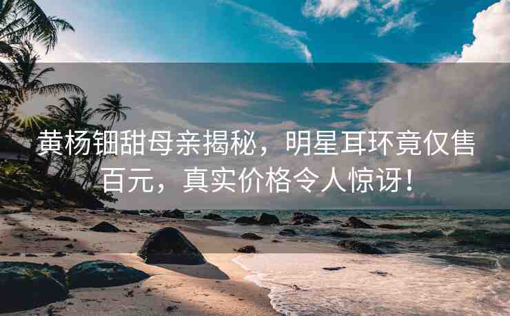黃楊鈿甜母親揭秘，明星耳環(huán)竟僅售百元，真實價格令人驚訝！