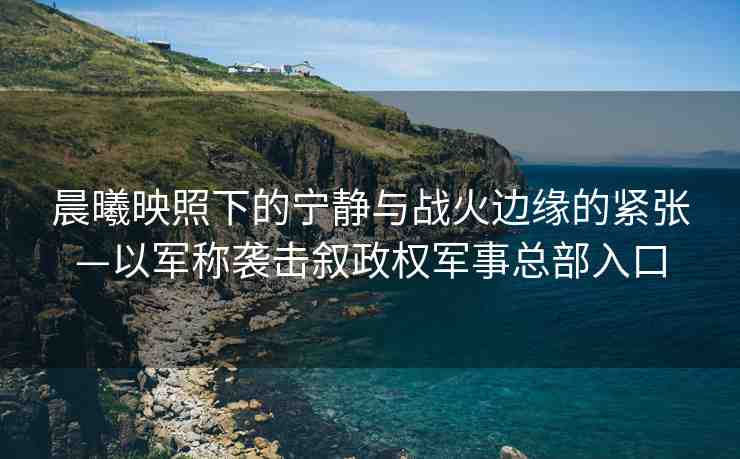 晨曦映照下的寧靜與戰(zhàn)火邊緣的緊張—以軍稱襲擊敘政權(quán)軍事總部入口